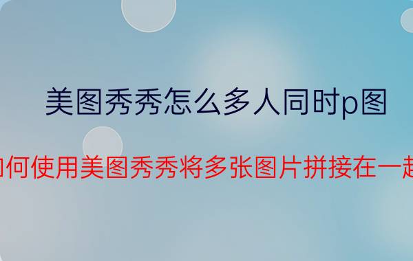 美图秀秀怎么多人同时p图 如何使用美图秀秀将多张图片拼接在一起？